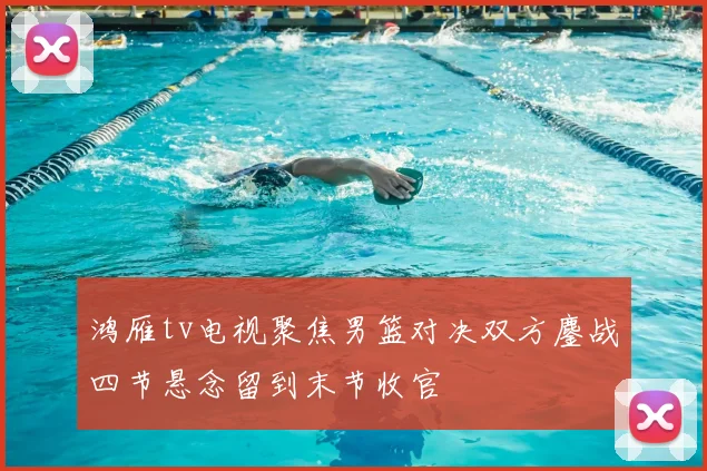 鸿雁tv电视聚焦男篮对决双方鏖战四节悬念留到末节收官
