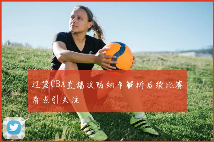 辽篮CBA直播攻防细节解析后续比赛看点引关注