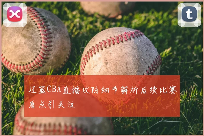 辽篮CBA直播攻防细节解析后续比赛看点引关注