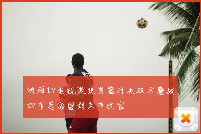 鸿雁tv电视聚焦男篮对决双方鏖战四节悬念留到末节收官