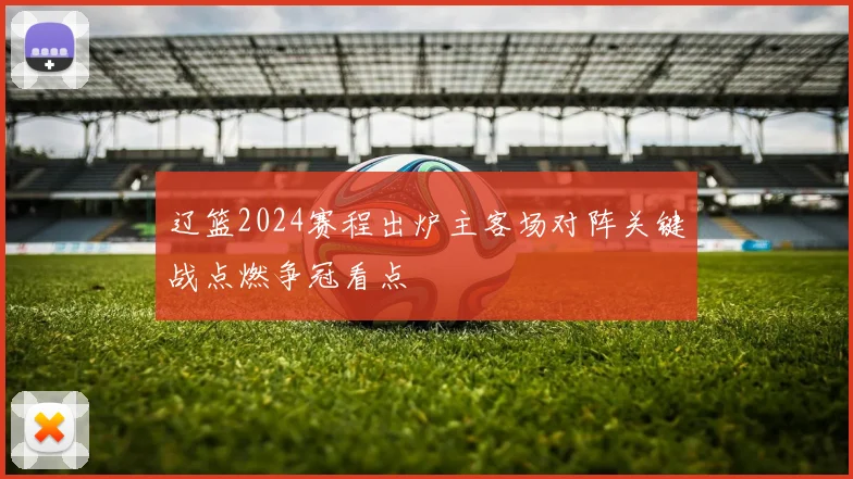 辽篮2024赛程出炉主客场对阵关键战点燃争冠看点
