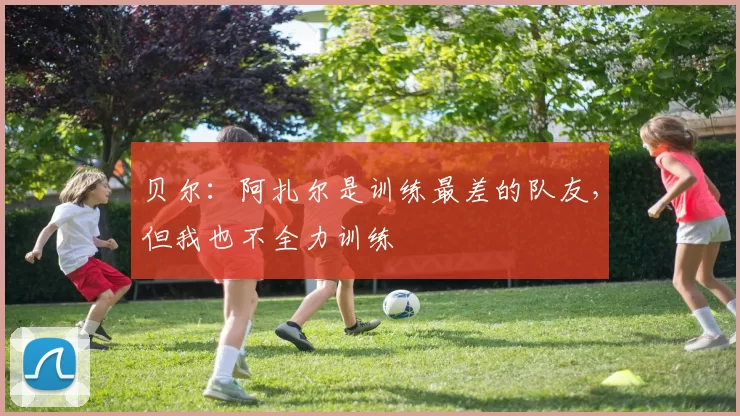 贝尔：阿扎尔是训练最差的队友，但我也不全力训练