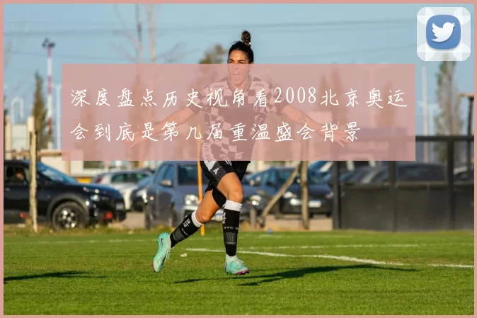 深度盘点历史视角看2008北京奥运会到底是第几届重温盛会背景