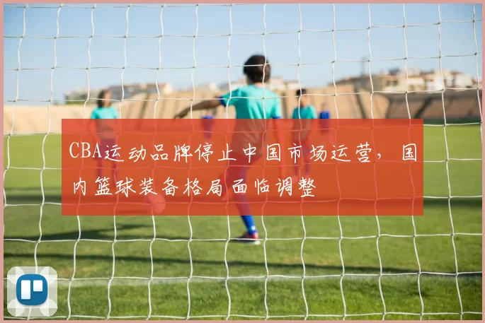 CBA运动品牌停止中国市场运营,国内篮球装备格局面临调整