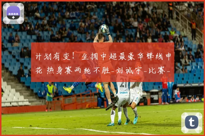 计划有变！坐拥中超最豪华锋线申花 热身赛两轮不胜_刘诚宇_比赛_米内罗
