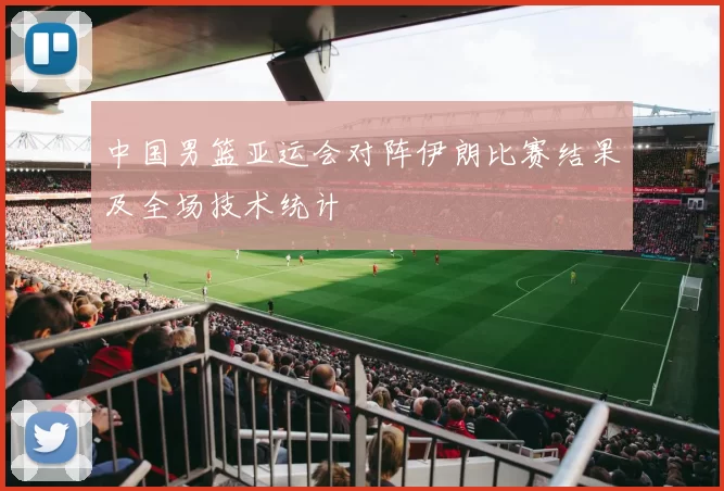 中国男篮亚运会对阵伊朗比赛结果及全场技术统计