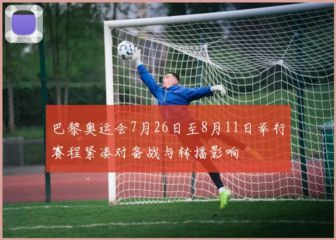 巴黎奥运会7月26日至8月11日举行赛程紧凑对备战与转播影响