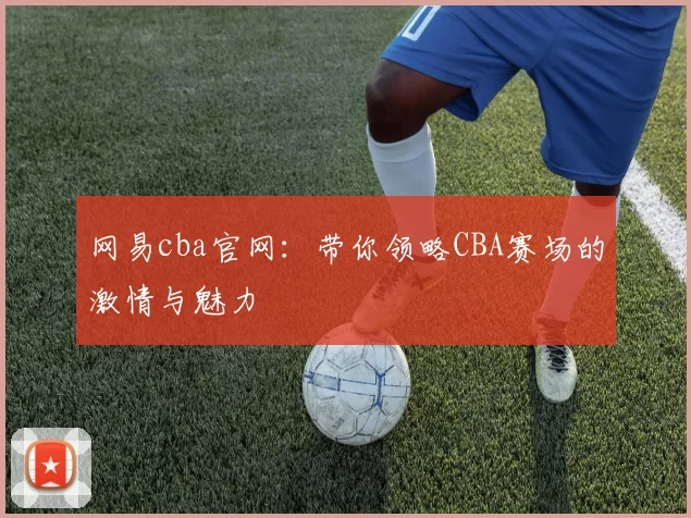 网易cba官网:带你领略CBA赛场的激情与魅力