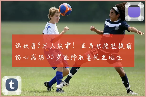 诺坎普5万人鼓掌！亚马尔捂脸提前伤心离场 55岁匪帅狂喜死里逃生