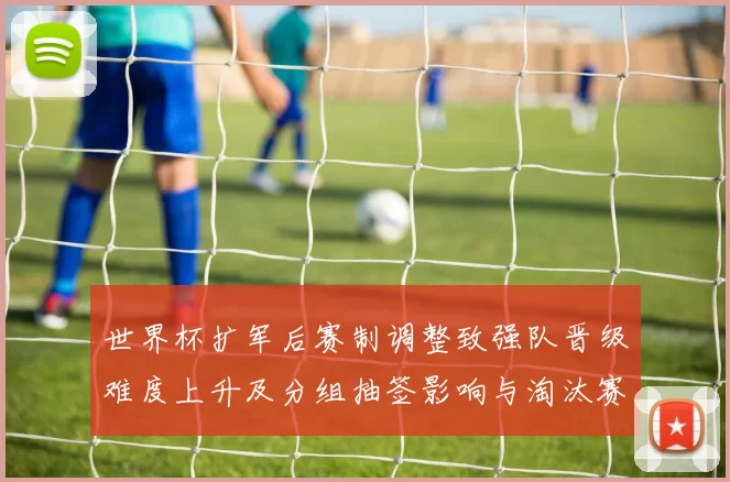 世界杯扩军后赛制调整致强队晋级难度上升及分组抽签影响与淘汰赛看点