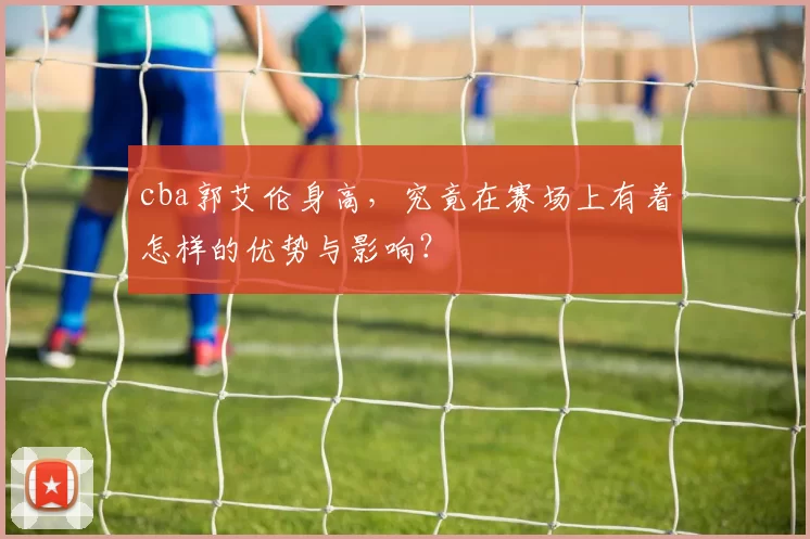 cba郭艾伦身高,究竟在赛场上有着怎样的优势与影响?