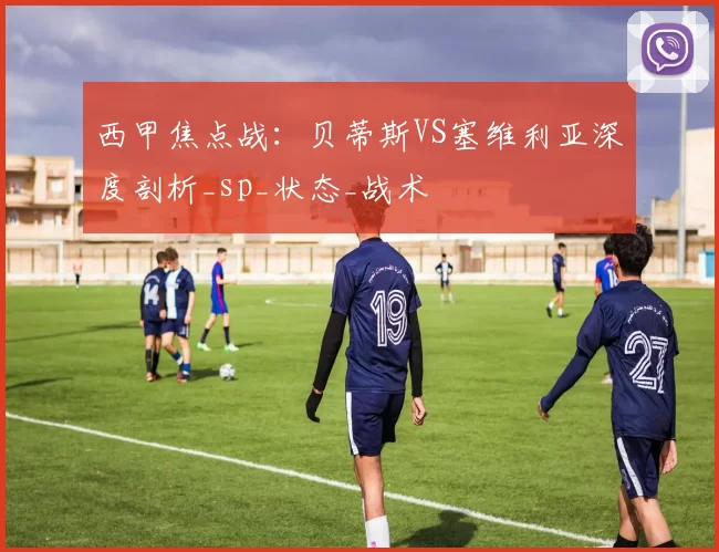 西甲焦点战：贝蒂斯VS塞维利亚深度剖析_sp_状态_战术