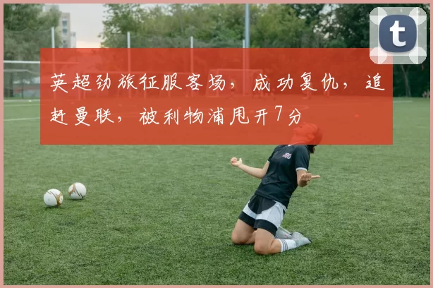 英超劲旅征服客场，成功复仇，追赶曼联，被利物浦甩开7分