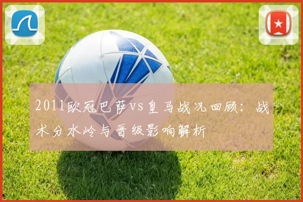 2011欧冠巴萨vs皇马战况回顾：战术分水岭与晋级影响解析