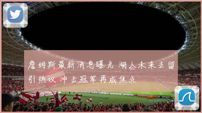 詹姆斯最新消息曝光 湖人未来去留引热议 冲击冠军再成焦点
