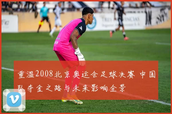 重温2008北京奥运会足球决赛 中国队夺金之路与未来影响全景