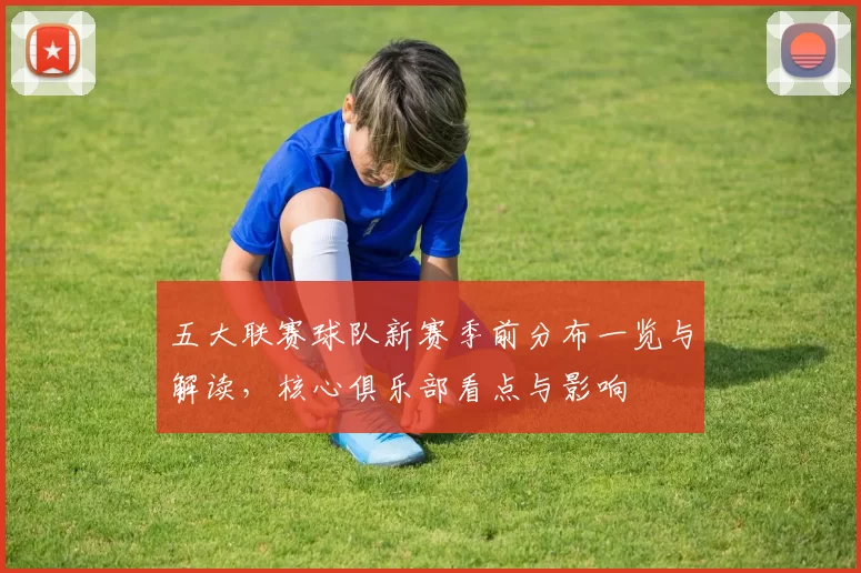 五大联赛球队新赛季前分布一览与解读,核心俱乐部看点与影响