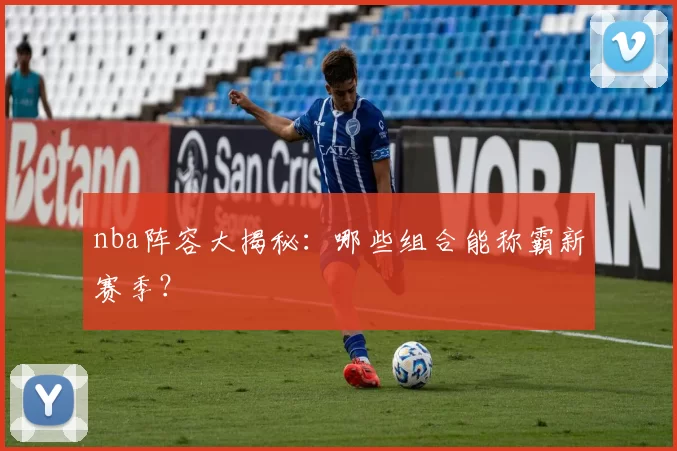 nba阵容大揭秘:哪些组合能称霸新赛季?