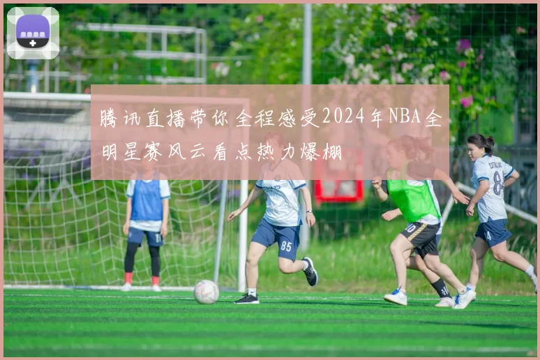 腾讯直播带你全程感受2024年NBA全明星赛风云看点热力爆棚