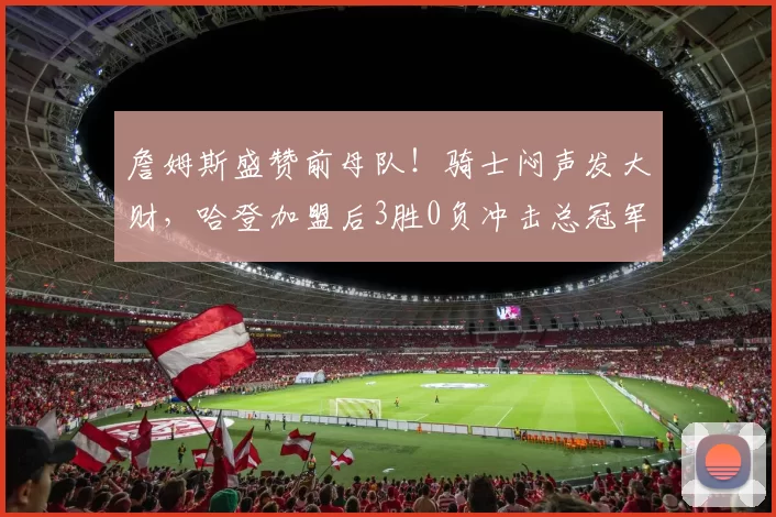 詹姆斯盛赞前母队!骑士闷声发大财,哈登加盟后3胜0负冲击总冠军
