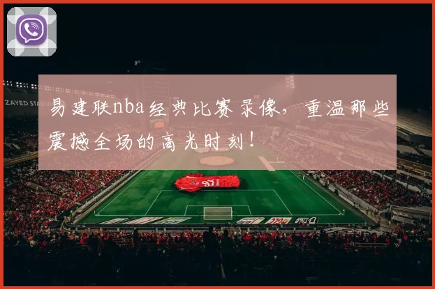 易建联nba经典比赛录像，重温那些震撼全场的高光时刻！