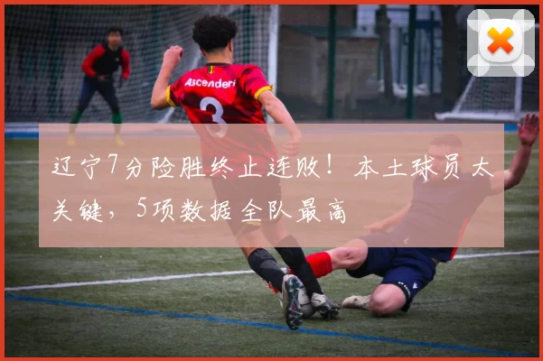 辽宁7分险胜终止连败！本土球员太关键，5项数据全队最高