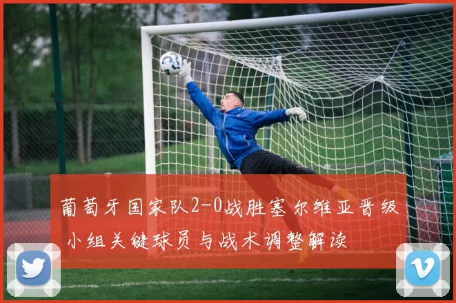 葡萄牙国家队2-0战胜塞尔维亚晋级 小组关键球员与战术调整解读