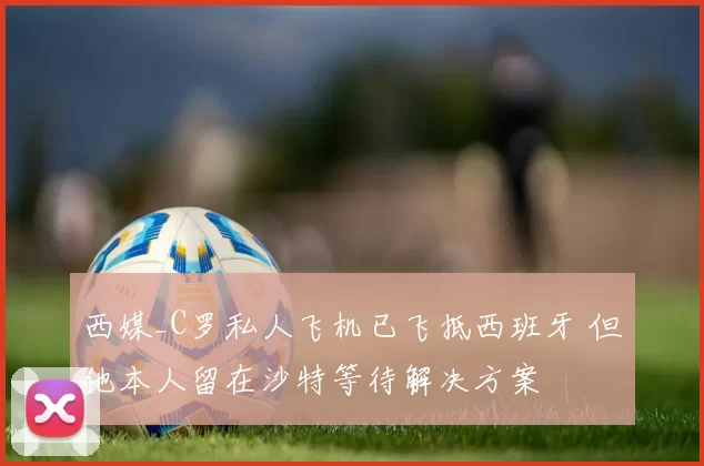 西媒_C罗私人飞机已飞抵西班牙 但他本人留在沙特等待解决方案