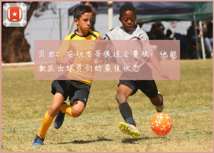 贝尔:安切洛蒂很适合曼联,他能激发出球员们的最佳状态