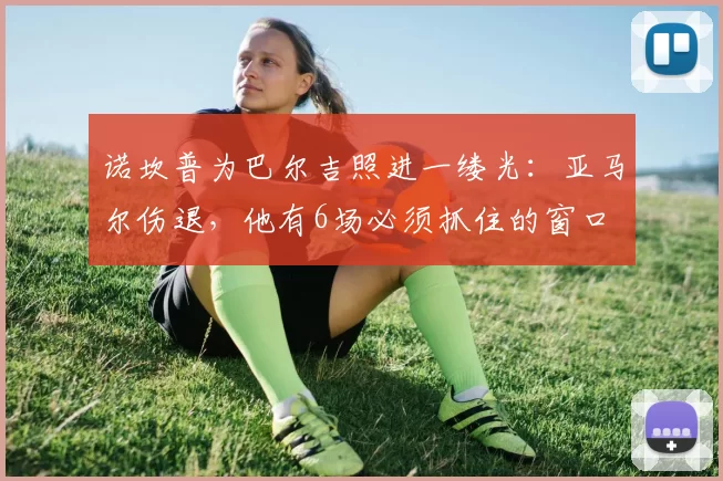 诺坎普为巴尔吉照进一缕光：亚马尔伤退，他有6场必须抓住的窗口