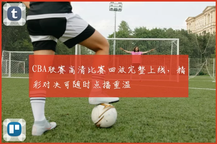 CBA联赛高清比赛回放完整上线，精彩对决可随时点播重温