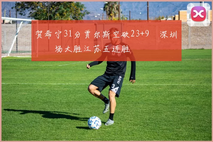 贺希宁31分贾尔斯空砍23+9 深圳主场大胜江苏五连胜