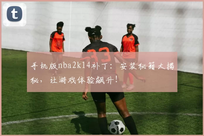 手机版nba2k14补丁：安装秘籍大揭秘，让游戏体验飙升！