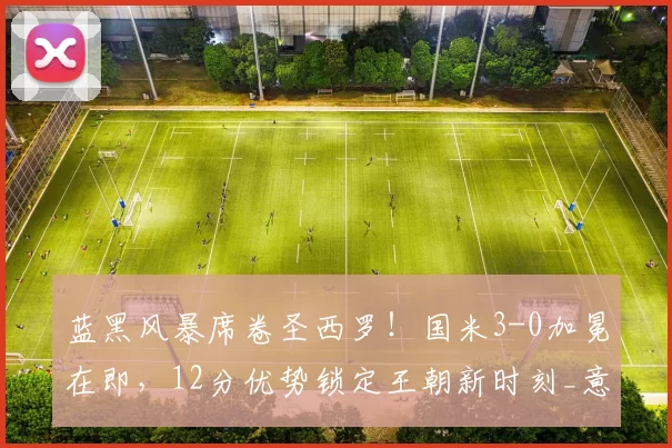 蓝黑风暴席卷圣西罗！国米3-0加冕在即，12分优势锁定王朝新时刻_意甲_马库斯·图拉姆_意甲