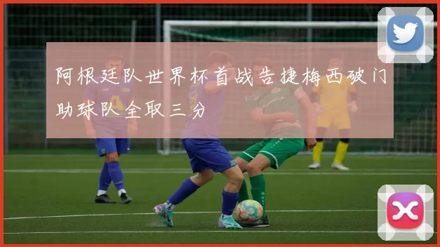 阿根廷队世界杯首战告捷梅西破门助球队全取三分