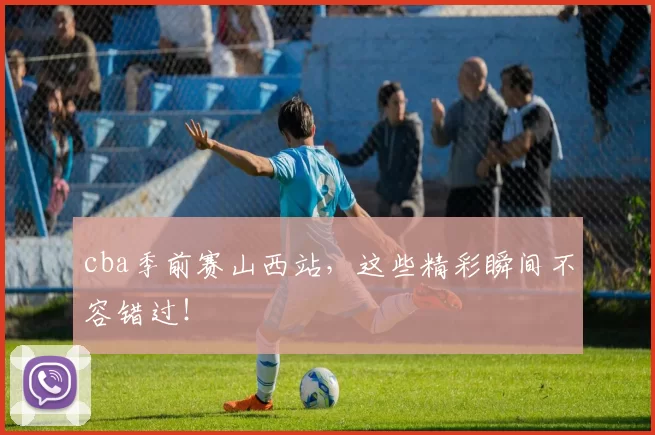 cba季前赛山西站，这些精彩瞬间不容错过！