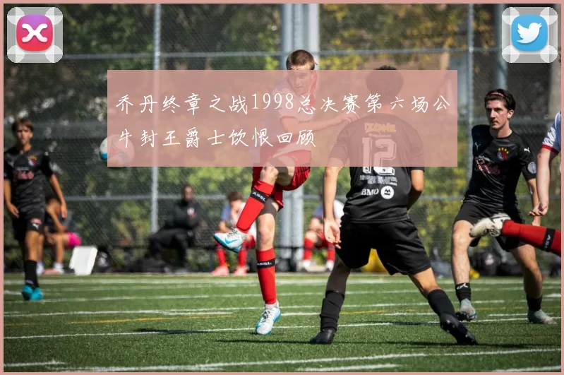 乔丹终章之战1998总决赛第六场公牛封王爵士饮恨回顾