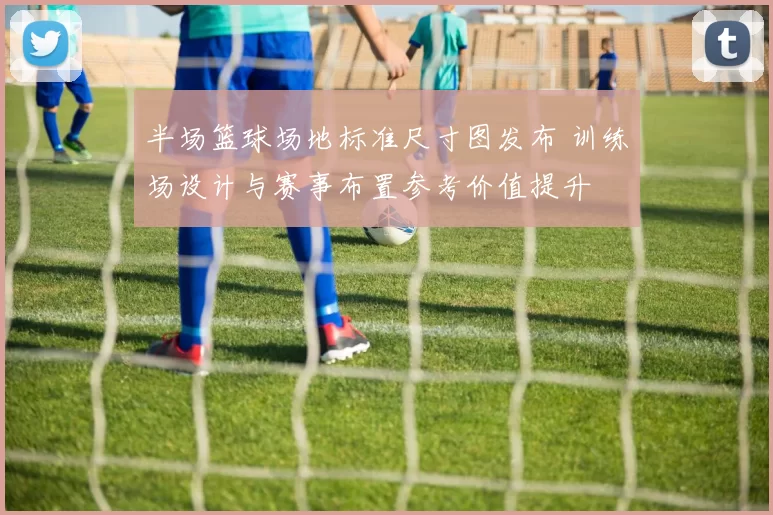 半场篮球场地标准尺寸图发布 训练场设计与赛事布置参考价值提升