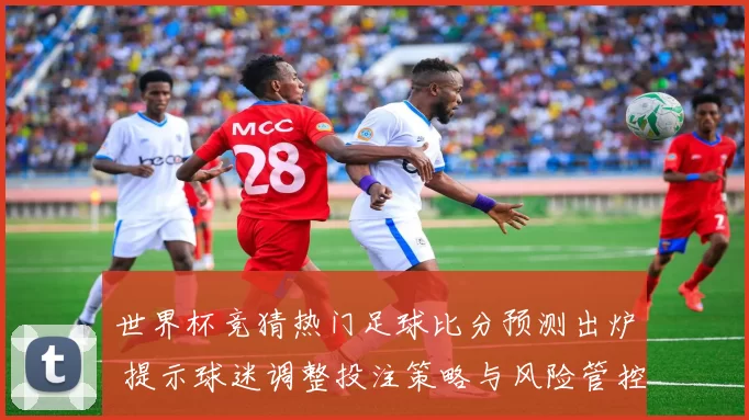 世界杯竞猜热门足球比分预测出炉 提示球迷调整投注策略与风险管控