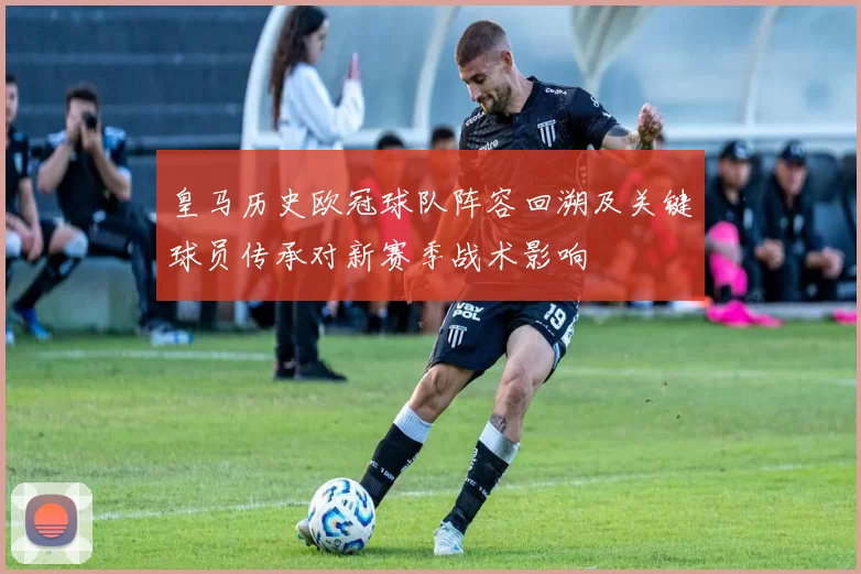 皇马历史欧冠球队阵容回溯及关键球员传承对新赛季战术影响