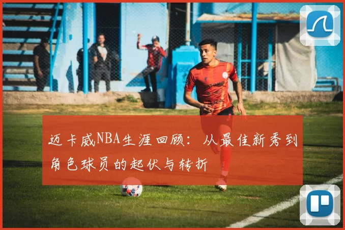 迈卡威NBA生涯回顾:从最佳新秀到角色球员的起伏与转折