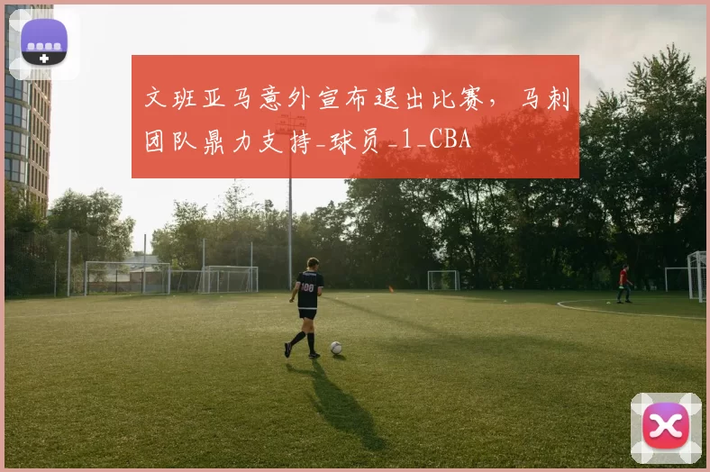 文班亚马意外宣布退出比赛,马刺团队鼎力支持_球员_1_CBA