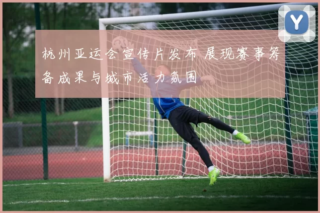 杭州亚运会宣传片发布 展现赛事筹备成果与城市活力氛围