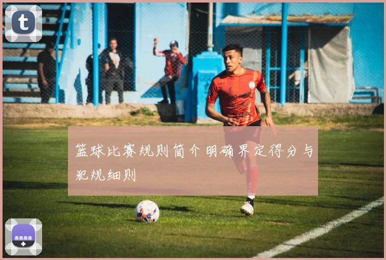 篮球比赛规则简介明确界定得分与犯规细则