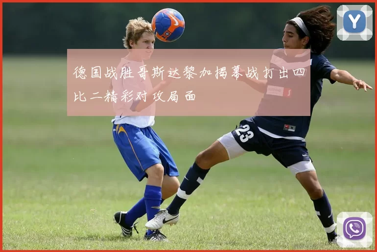 德国战胜哥斯达黎加揭幕战打出四比二精彩对攻局面