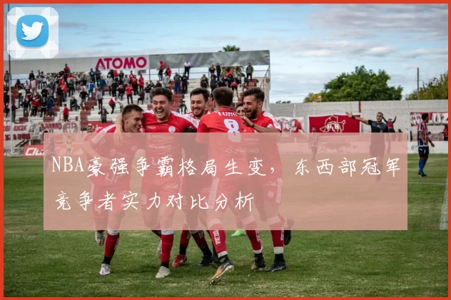NBA豪强争霸格局生变,东西部冠军竞争者实力对比分析