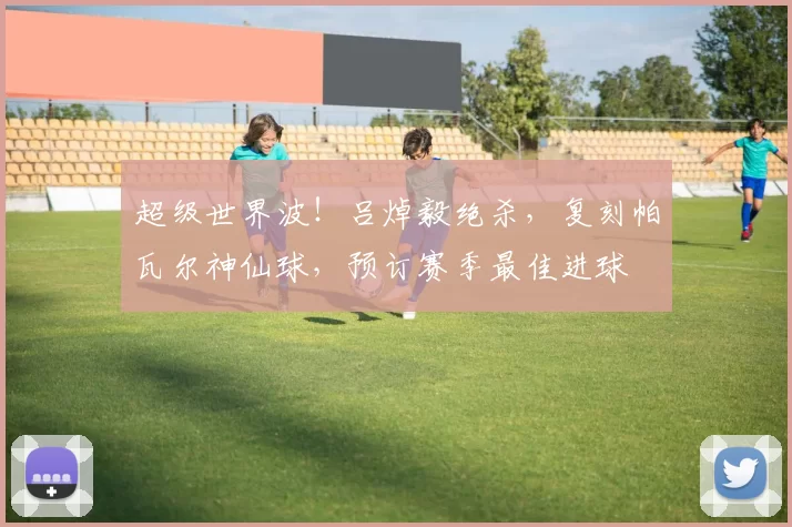 超级世界波！吕焯毅绝杀，复刻帕瓦尔神仙球，预订赛季最佳进球