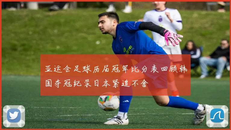 亚运会足球历届冠军比分表回顾韩国夺冠纪录日本紧追不舍