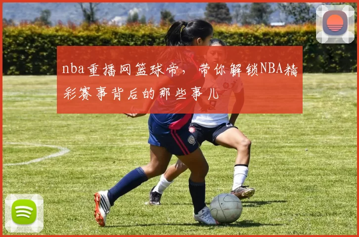 nba重播网篮球帝，带你解锁NBA精彩赛事背后的那些事儿
