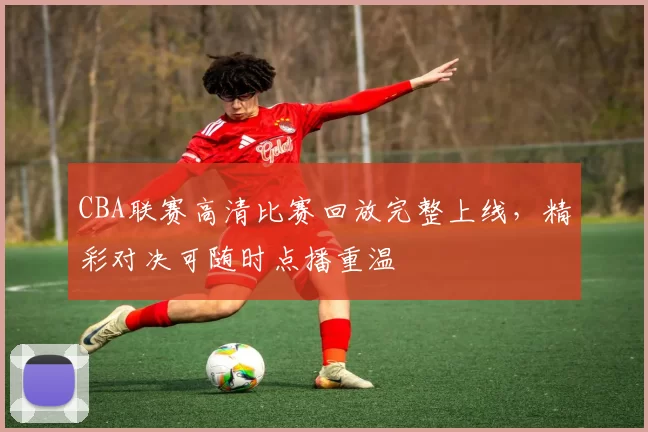 CBA联赛高清比赛回放完整上线，精彩对决可随时点播重温